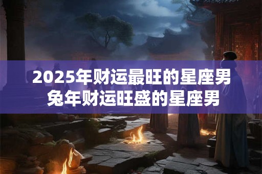 2025年财运最旺的星座男 兔年财运旺盛的星座男