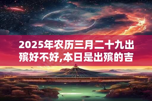 2025年农历三月二十九出殡好不好,本日是出殡的吉日吗？