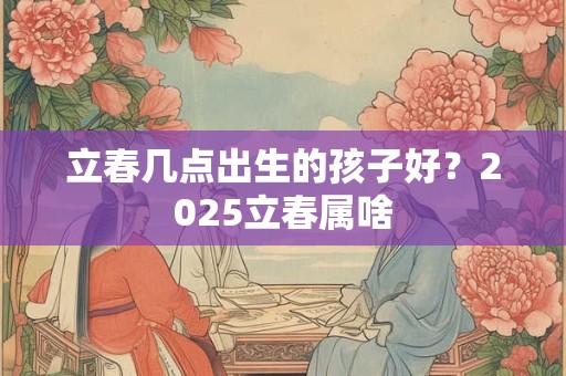 立春几点出生的孩子好？2025立春属啥