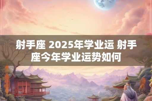 射手座 2025年学业运 射手座今年学业运势如何