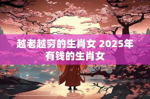越老越穷的生肖女 2025年有钱的生肖女