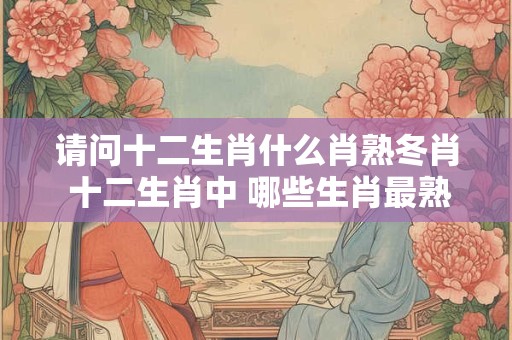 请问十二生肖什么肖熟冬肖 十二生肖中 哪些生肖最熟冬肖