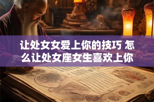 让处女女爱上你的技巧 怎么让处女座女生喜欢上你 让处女女爱上你的技巧 怎么让处女座女生喜欢上你