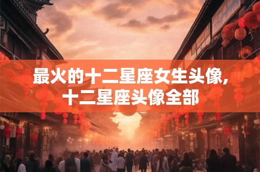 最火的十二星座女生头像,十二星座头像全部