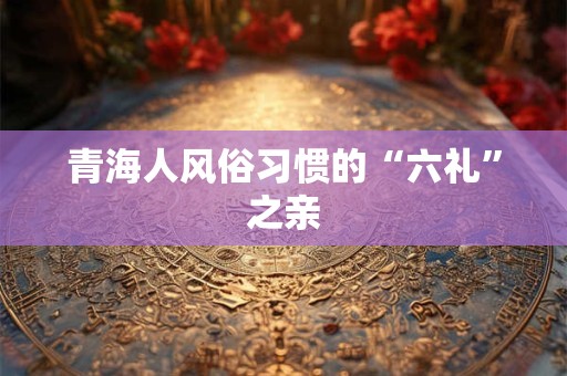 青海人风俗习惯的“六礼”之亲