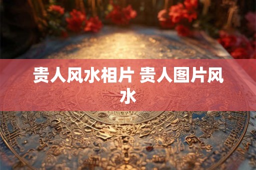 贵人风水相片 贵人图片风水