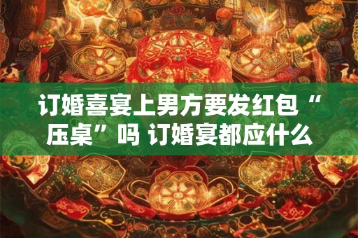 订婚喜宴上男方要发红包“压桌”吗 订婚宴都应什么人参加