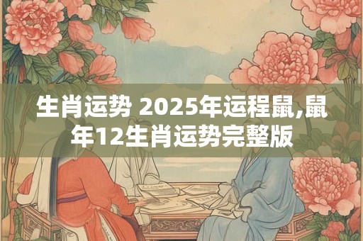 生肖运势 2025年运程鼠,鼠年12生肖运势完整版