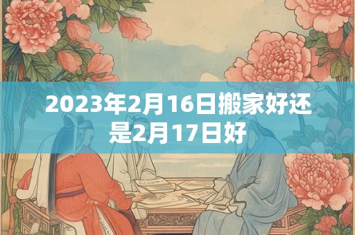 2023年2月16日搬家好还是2月17日好