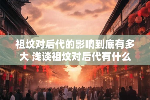 祖坟对后代的影响到底有多大 浅谈祖坟对后代有什么重要影响