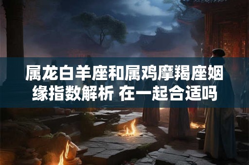 属龙白羊座和属鸡摩羯座姻缘指数解析 在一起合适吗