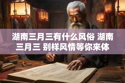 湖南三月三有什么风俗 湖南三月三 别样风情等你来体验