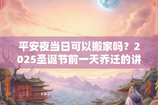 平安夜当日可以搬家吗？2025圣诞节前一天乔迁的讲究