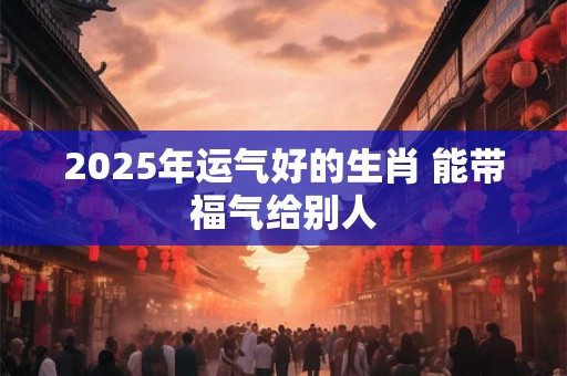 2025年运气好的生肖 能带福气给别人