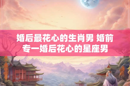 婚后最花心的生肖男 婚前专一婚后花心的星座男