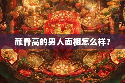 颧骨高的男人面相怎么样? 颧骨高的男人面相怎么样?