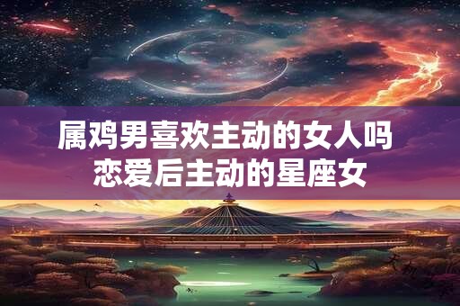 属鸡男喜欢主动的女人吗 恋爱后主动的星座女