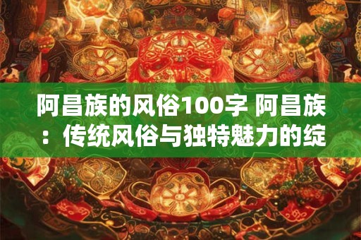 阿昌族的风俗100字 阿昌族：传统风俗与独特魅力的绽放