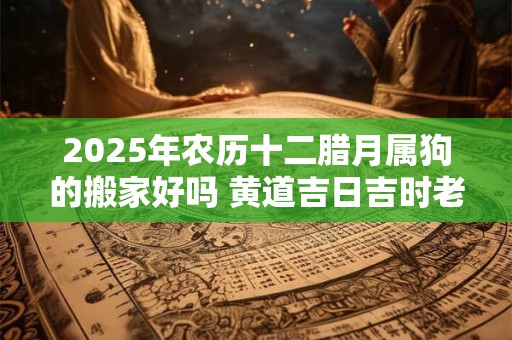 2025年农历十二腊月属狗的搬家好吗 黄道吉日吉时老黄历查询