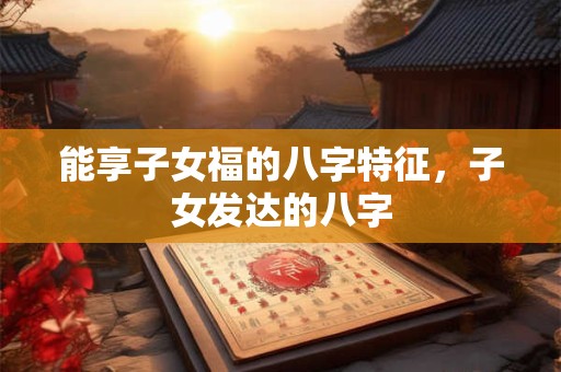 能享子女福的八字特征，子女发达的八字