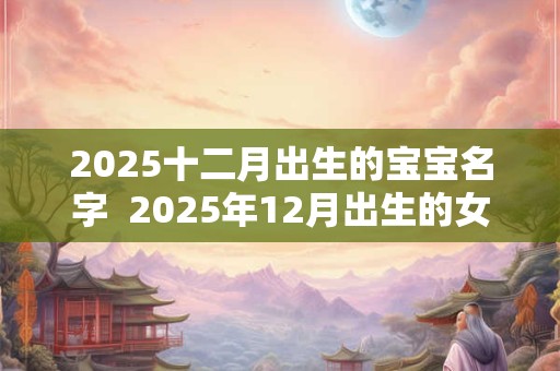 2025十二月出生的宝宝名字  2025年12月出生的女宝宝名字