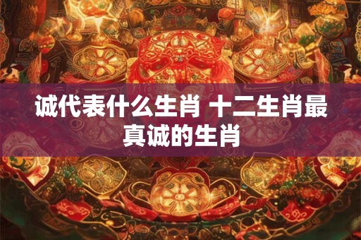 诚代表什么生肖 十二生肖最真诚的生肖