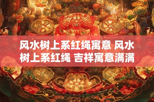 风水树上系红绳寓意 风水树上系红绳 吉祥寓意满满当当！