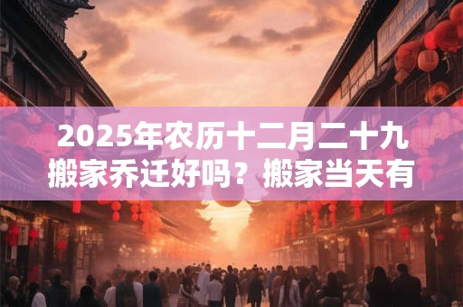 2025年农历十二月二十九搬家乔迁好吗？搬家当天有什么讲究？