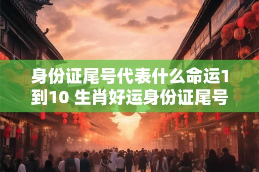 身份证尾号代表什么命运1到10 生肖好运身份证尾号