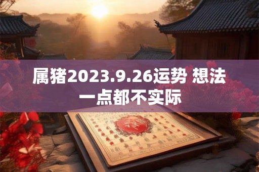 属猪2023.9.26运势 想法一点都不实际