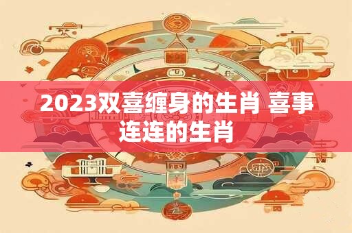 2023双喜缠身的生肖 喜事连连的生肖