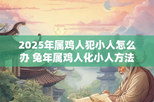 2025年属鸡人犯小人怎么办 兔年属鸡人化小人方法