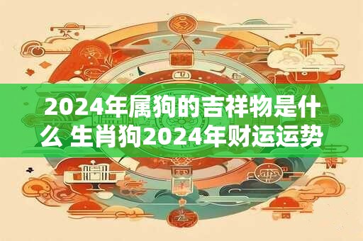 2024年属狗的吉祥物是什么 生肖狗2024年财运运势