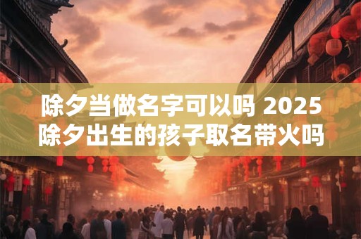 除夕当做名字可以吗 2025除夕出生的孩子取名带火吗