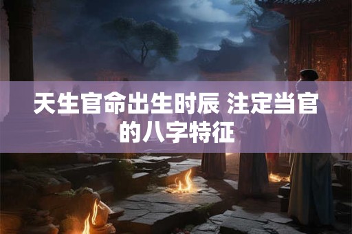天生官命出生时辰 注定当官的八字特征