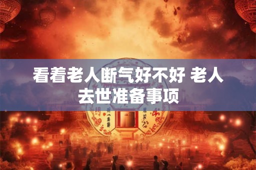 看着老人断气好不好 老人去世准备事项