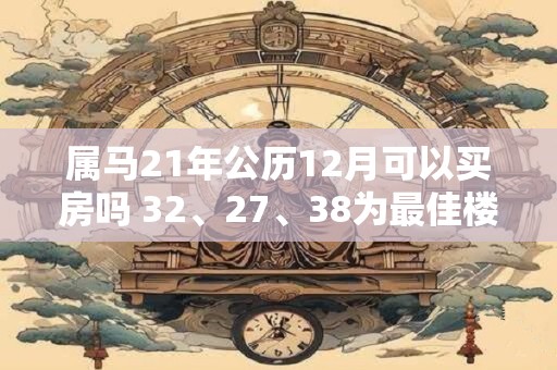 属马21年公历12月可以买房吗 32、27、38为最佳楼层