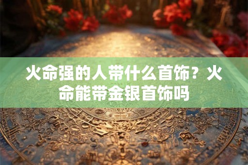 火命强的人带什么首饰？火命能带金银首饰吗