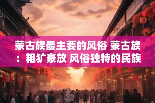 蒙古族最主要的风俗 蒙古族：粗犷豪放 风俗独特的民族