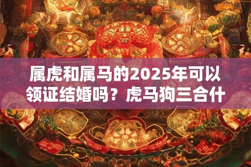 属虎和属马的2025年可以领证结婚吗？虎马狗三合什么意思