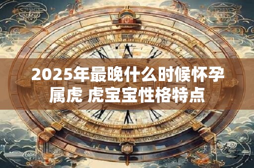 2025年最晚什么时候怀孕属虎 虎宝宝性格特点