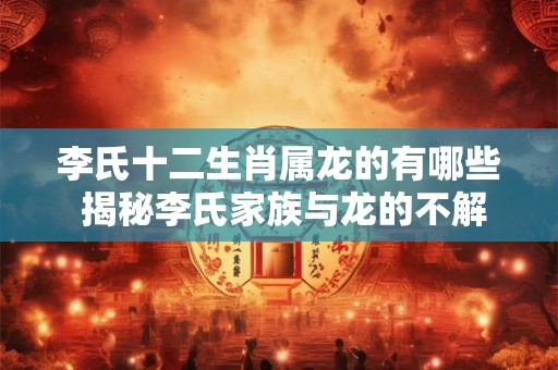 李氏十二生肖属龙的有哪些 揭秘李氏家族与龙的不解之缘！