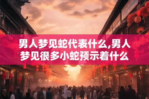 男人梦见蛇代表什么,男人梦见很多小蛇预示着什么
