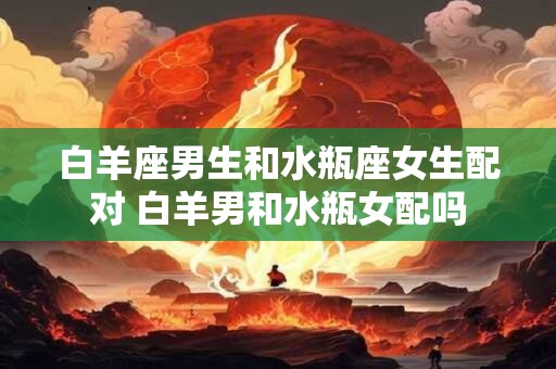 白羊座男生和水瓶座女生配对 白羊男和水瓶女配吗