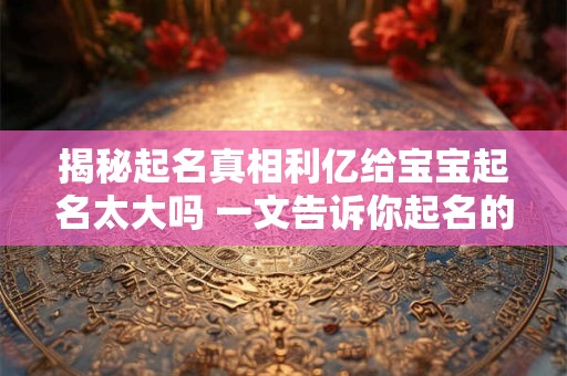 揭秘起名真相利亿给宝宝起名太大吗 一文告诉你起名的玄机！