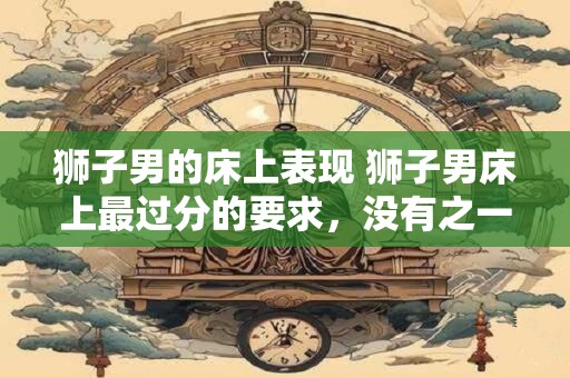 狮子男的床上表现 狮子男床上最过分的要求，没有之一！