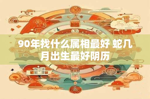 90年找什么属相最好 蛇几月出生最好阴历
