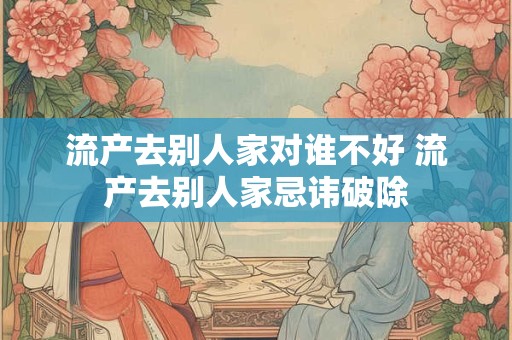 流产去别人家对谁不好 流产去别人家忌讳破除