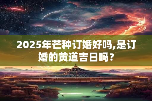 2025年芒种订婚好吗,是订婚的黄道吉日吗？
