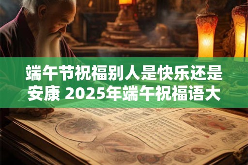 端午节祝福别人是快乐还是安康 2026年端午祝福语大全